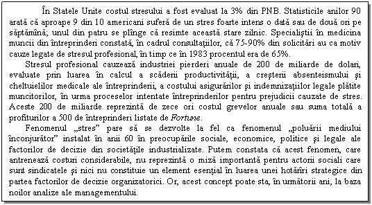 Text Box: In Statele Unite costul stresului a fost evaluat la 3% din PNB. Statisticile anilor 90 arata ca aproape 9 din 10 americani sufera de un stres foarte intens o data sau de doua ori pe saptamina; unul din patru se plinge ca resimte aceasta stare zilnic. Specialistii in medicina muncii din intreprinderi constata, in cadrul consultatiilor, ca 75-90% din solicitari au ca motiv cauze legate de stresul profesional, in timp ce in 1983 procentul era de 65%. 
Stresul profesional cauzeaza industriei pierderi anuale de 200 de miliarde de dolari, evaluate prin luarea in calcul a scaderii productivitatii, a cresterii absenteismului si cheltuielilor medicale ale intreprinderii, a costului asigurarilor si indemnizatiilor legale platite muncitorilor, in urma proceselor intentate intreprinderilor pentru prejudicii cauzate de stres. Aceste 200 de miliarde reprezinta de zece ori costul grevelor anuale sau suma totala a profiturilor a 500 de intreprinderi listate de Fortune. 
Fenomenul 