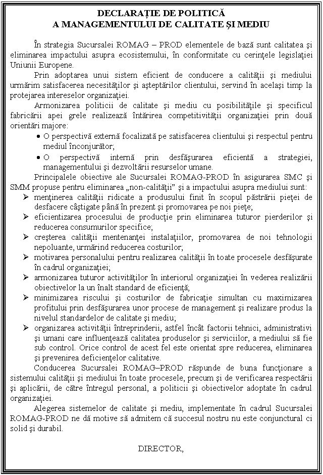 Text Box: DECLARATIE DE POLITICA
A MANAGEMENTULUI DE CALITATE SI MEDIU

 In strategia Sucursalei ROMAG - PROD elementele de baza sunt calitatea si eliminarea impactului asupra ecosistemului, in conformitate cu cerintele legislatiei
Uniunii Europene.
Prin adoptarea unui sistem eficient de conducere a calitatii si mediului urmarim satisfacerea necesitatilor si asteptarilor clientului, servind in acelasi timp la protejarea intereselor organizatiei.
Armonizarea politicii de calitate si mediu cu posibilitatile si specificul fabricarii apei grele realizeaza intarirea competitivitatii organizatiei prin doua orientari majore:
. O perspectiva externa focalizata pe satisfacerea clientului si respectul pentru mediul inconjurator;
. O perspectiva interna prin desfasurarea eficienta a strategiei, managementului si dezvoltarii resurselor umane.
Principalele obiective ale Sucursalei ROMAG-PROD in asigurarea SMC si SMM propuse pentru eliminarea 