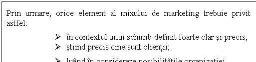 Text Box: Prin urmare, orice element al mixului de marketing trebuie privit astfel: 
Ø in contextul unui schimb definit foarte clar si precis;
Ø stiind precis cine sunt clientii;
Ø luand in considerare posibilitatile organizatiei.
