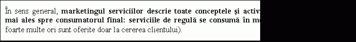 Text Box: In sens general, marketingul serviciilor descrie toate conceptele si activitatile care sunt orientate mai ales spre consumatorul final: serviciile de regula se consuma in momentul producerii (si de foarte multe ori sunt oferite doar la cererea clientului). 