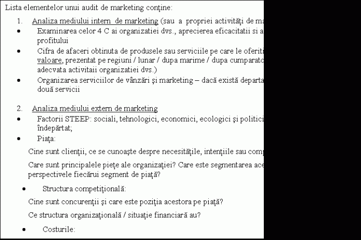 Text Box: Lista elementelor unui audit de marketing contine:
1. Analiza mediului intern de marketing (sau a propriei activitati de marketing)
. Examinarea celor 4 C ai organizatiei dvs., aprecierea eficacitatii si a impactului asupra profitului
. Cifra de afaceri obtinuta de produsele sau serviciile pe care le oferiti, exprimata prin volum si valoare, prezentat pe regiuni / lunar / dupa marime / dupa cumparatori (sau orice alta defalcare adecvata activitaii organizatiei dvs.)
. Organizarea serviciilor de vanzari si marketing - daca exista departamente distincte pe cele doua servicii

2. Analiza mediului extern de marketing
. Factorii STEEP: sociali, tehnologici, economici, ecologici si politici - sau mediul extern indepartat;
. Piata:
Cine sunt clientii, ce se cunoaste despre necesitatile, intentiile sau comportamentul lor?
Care sunt principalele piete ale organizatiei? Care este segmentarea acestora? Care sunt perspectivele fiecarui segment de piata?
. Structura competitionala:
Cine sunt concurentii si care este pozitia acestora pe piata? 
Ce structura organizationala / situatie financiara au?
. Costurile: 
Care sunt relatiile cu furnizorii / distribuitorii?
