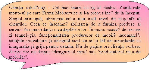 Rounded Rectangular Callout: Clientii satisfǎcuti - Cel mai mare castig al nostru! Acest este motto-ul pe care Firma Mobservice si l-a propus incǎ de la inceput. Scopul principal, atingerea celui mai inalt nivel de exigentǎ al clientilor. Ceea ce inseamnǎ abilitatea de a furniza produse si servicii in concordanta cu asteptǎrile lor. In munc noastrǎ de fiecare zi tehnologia, functionalitatea produselor de mobilǎ lacomandǎ, solutiile inovatoare si designul sunt vii si la fel de importante ca imaginatia si grija pentru detaliu. Nu de putine ori clientii vorbesc despre noi ca despre 'designer-ul meu' sau 'producatorul meu de mobilier'.
