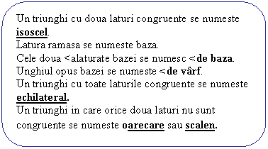 Rounded Rectangle: Un triunghi cu doua laturi congruente se numeste isoscel.
Latura ramasa se numeste baza.
Cele doua <alaturate bazei se numesc <de baza.
Unghiul opus bazei se numeste <de varf.
Un triunghi cu toate laturile congruente se numeste echilateral.
Un triunghi in care orice doua laturi nu sunt congruente se numeste oarecare sau scalen.
