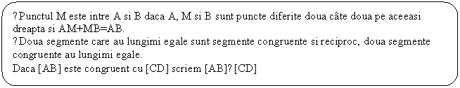 Rounded Rectangle: ●Punctul M este intre A si B daca A, M si B sunt puncte diferite doua cate doua pe aceeasi dreapta si AM+MB=AB.
●Doua segmente care au lungimi egale sunt segmente congruente si reciproc, doua segmente congruente au lungimi egale.
Daca [AB] este congruent cu [CD] scriem [AB]≡[CD]
