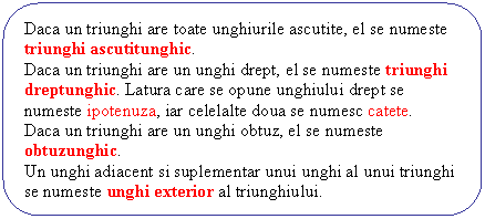 Rounded Rectangle: Daca un triunghi are toate unghiurile ascutite, el se numeste triunghi ascutitunghic.
Daca un triunghi are un unghi drept, el se numeste triunghi dreptunghic. Latura care se opune unghiului drept se numeste ipotenuza, iar celelalte doua se numesc catete.
Daca un triunghi are un unghi obtuz, el se numeste obtuzunghic.
Un unghi adiacent si suplementar unui unghi al unui triunghi se numeste unghi exterior al triunghiului.
