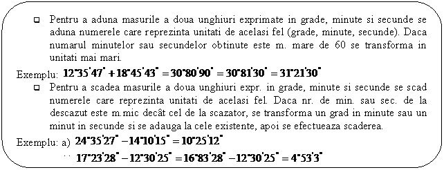 Rounded Rectangle: q Pentru a aduna masurile a doua unghiuri exprimate in grade, minute si secunde se aduna numerele care reprezinta unitati de acelasi fel (grade, minute, secunde). Daca numarul minutelor sau secundelor obtinute este m. mare de 60 se transforma in unitati mai mari.
Exemplu: 
q Pentru a scadea masurile a doua unghiuri expr. in grade, minute si secunde se scad numerele care reprezinta unitati de acelasi fel. Daca nr. de min. sau sec. de la descazut este m.mic decat cel de la scazator, se transforma un grad in minute sau un minut in secunde si se adauga la cele existente, apoi se efectueaza scaderea.
Exemplu: a) 
 b) 
