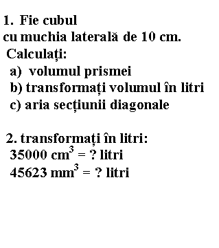 Text Box: 1. Fie cubul 
cu muchia laterala de 10 cm. 
 Calculati: 
 a) volumul prismei 
 b) transformati volumul in litri
 c) aria sectiunii diagonale
 
 2. transformati in litri:
 35000 cm3 = ? litri
 45623 mm3 = ? litri
