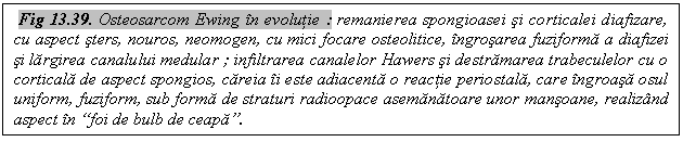Text Box: Fig 13.39. Osteosarcom Ewing in evolutie : remanierea spongioasei si corticalei diafizare, cu aspect sters, nouros, neomogen, cu mici focare osteolitice, ingrosarea fuziforma a diafizei si largirea canalului medular ; infiltrarea canalelor Hawers si destramarea trabeculelor cu o corticala de aspect spongios, careia ii este adiacenta o reactie periostala, care ingroasa osul uniform, fuziform, sub forma de straturi radioopace asemanatoare unor mansoane, realizand aspect in 