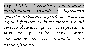 Text Box: Fig 13.14. Osteoartrita tuberculoasa coxofemurala dreapta : ingustarea spatiului articular, usoara ascensiunea capului femural cu intreruperea arcului cervico-obturator si cu osteoporoza a femurului si osului coxal drept, concomitent cu zone osteolitice ale capului femural