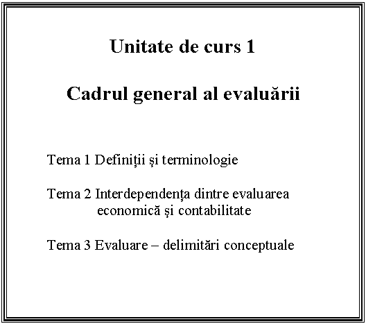 Text Box: Unitate de curs 1

Cadrul general al evaluarii


Tema 1 Definitii si terminologie

Tema 2 Interdependenta dintre evaluarea economica si contabilitate

 Tema 3 Evaluare - delimitari conceptuale
 

