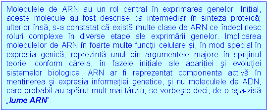 Text Box: Moleculele de ARN au un rol central in exprimarea genelor. Initial, aceste molecule au fost descrise ca intermediar in sinteza proteica; ulterior insa, s-a constatat ca exista multe clase de ARN ce indeplinesc roluri complexe in diverse etape ale exprimarii genelor. Implicarea moleculelor de ARN in foarte multe functii celulare si, in mod special in expresia genica, reprezinta unul din argumentele majore in sprijinul teoriei conform careia, in fazele initiale ale aparitiei si evolutiei sistemelor biologice, ARN ar fi reprezentat componenta activa in mentinerea si expresia informatiei genetice, si nu moleculele de ADN, care probabil au aparut mult mai tarziu; se vorbeste deci, de o asa-zisa 