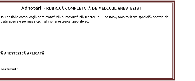 Text Box: Adnotari - RUBRICA COMPLETATA DE MEDICUL ANESTEZIST 
EX. risc sau posibile complicatii, adm.transfuzii, autotransfuzii, tranfer in TI postop., monitorizare speciala, abateri de la ICF, pozitii speciale pe masa op., tehnici anestezice speciale etc.



TEHNICA ANESTEZICA APLICATA :
- 
Medic anestezist : 









