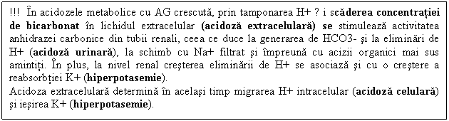 Text Box: !!! In acidozele metabolice cu AG crescuta, prin tamponarea H+ și scaderea concentratiei de bicarbonat in lichidul extracelular (acidoza extracelulara) se stimuleaza activitatea anhidrazei carbonice din tubii renali, ceea ce duce la generarea de HCO3- si la eliminari de H+ (acidoza urinara), la schimb cu Na+ filtrat si impreuna cu acizii organici mai sus amintiti. In plus, la nivel renal cresterea eliminarii de H+ se asociaza si cu o crestere a reabsorbtiei K+ (hiperpotasemie). 
Acidoza extracelulara determina in acelasi timp migrarea H+ intracelular (acidoza celulara) si iesirea K+ (hiperpotasemie). 

