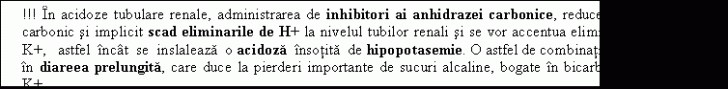 Text Box: !!! In acidoze tubulare renale, administrarea de inhibitori ai anhidrazei carbonice, reduce formarea de acid carbonic si implicit scad eliminarile de H+ la nivelul tubilor renali si se vor accentua eliminarile urinare de K+, astfel incat se inslaleaza o acidoza insotita de hipopotasemie. O astfel de combinatie se mai intalneste in diareea prelungita, care duce la pierderi importante de sucuri alcaline, bogate in bicarbonati si in ioni de K+. 