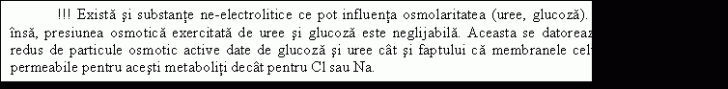 Text Box: !!! Exista si substante ne-electrolitice ce pot influenta osmolaritatea (uree, glucoza). In conditii normale insa, presiunea osmotica exercitata de uree si glucoza este neglijabila. Aceasta se datoreaza numarului relativ redus de particule osmotic active date de glucoza si uree cat si faptului ca membranele celulare sunt mult mai permeabile pentru acesti metaboliti decat pentru Cl sau Na. 