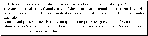 Text Box: !!! In toate situatiile mentionate mai sus se pierd de fapt, atat sodiul cat si apa. Atunci cand se ajunge la o scadere a volumului extracelular, se produce o stimulare a secretiei de ADH cu retentie de apa si mentinerea osmolaritatii este sacrificata in scopul mentinerii volumului plasmatic.
Atunci cand pierderile sunt inlocuite terapeutic doar printr-un aport de apa, fara a se administra si saruri, se poate ajunge la un deficit mai sever de sodiu si la scaderea marcata a osmolaritatii lichidului extracelular.
