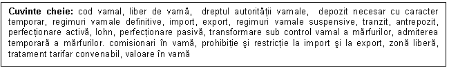 Text Box: Cuvinte cheie: cod vamal, liber de vama, dreptul autoritatii vamale, depozit necesar cu caracter temporar, regimuri vamale definitive, import, export, regimuri vamale suspensive, tranzit, antrepozit, perfectionare activa, lohn, perfectionare pasiva, transformare sub control vamal a marfurilor, admiterea temporara a marfurilor. comisionari in vama, prohibitie si restrictie la import si la export, zona libera, tratament tarifar convenabil, valoare in vama