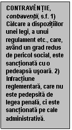 Text Box: CONTRAV�NTIE, contraventii, s.f. 1) Calcare a dispozitiilor unei legi, a unui regulament etc., care, avand un grad redus de pericol social, este sanctionata cu o pedeapsa usoara. 2) Infractiune reglementara, care nu este pedepsita de legea penala, ci este sanctionata pe cale administrativa.