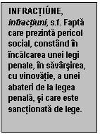 Text Box: INFRACTI�NE, infractiuni, s.f. Fapta care prezinta pericol social, constand in incalcarea unei legi penale, in savarsirea, cu vinovatie, a unei abateri de la legea penala, si care este sanctionata de lege.