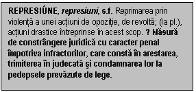 Text Box: REPRESI�NE, represiuni, s.f. Reprimarea prin violenta a unei actiuni de opozitie, de revolta; (la pl.), actiuni drastice intreprinse in acest scop. ♦ Masura de constrangere juridica cu caracter penal impotriva infractorilor, care consta in arestarea, trimiterea in judecata si condamnarea lor la pedepsele prevazute de lege.