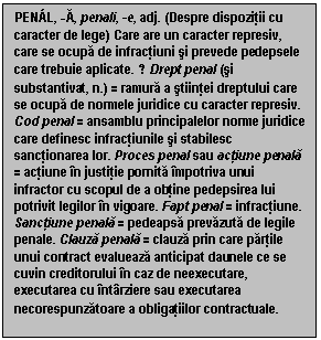 Text Box: PEN�L, -A, penali, -e, adj. (Despre dispozitii cu caracter de lege) Care are un caracter represiv, care se ocupa de infractiuni si prevede pedepsele care trebuie aplicate. ♢ Drept penal (si substantivat, n.) = ramura a stiintei dreptului care se ocupa de normele juridice cu caracter represiv. Cod penal = ansamblu principalelor norme juridice care definesc infractiunile si stabilesc sanctionarea lor. Proces penal sau actiune penala = actiune in justitie pornita impotriva unui infractor cu scopul de a obtine pedepsirea lui potrivit legilor in vigoare. Fapt penal = infractiune. Sanctiune penala = pedeapsa prevazuta de legile penale. Clauza penala = clauza prin care partile unui contract evalueaza anticipat daunele ce se cuvin creditorului in caz de neexecutare, executarea cu intarziere sau executarea necorespunzatoare a obligatiilor contractuale.