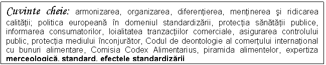 Text Box: Cuvinte cheie: armonizarea, organizarea, diferentierea, mentinerea si ridicarea calitatii; politica europeana in domeniul standardizarii, protectia sanatatii publice, informarea consumatorilor, loialitatea tranzactiilor comerciale, asigurarea controlului public, protectia mediului inconjurator, Codul de deontologie al comertului international cu bunuri alimentare, Comisia Codex Alimentarius, piramida alimentelor, expertiza merceologica, standard, efectele standardizarii


