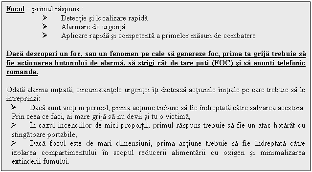 Text Box: Focul - primul raspuns :
Ø Detectie si localizare rapida
Ø Alarmare de urgenta
Ø Aplicare rapida si competenta a primelor masuri de combatere

Daca descoperi un foc, sau un fenomen pe cale sa genereze foc, prima ta grija trebuie sa fie actionarea butonului de alarma, sa strigi cat de tare poti (FOC) si sa anunti telefonic comanda.

Odata alarma initiata, circumstantele urgentei iti dicteaza actiunile initiale pe care trebuie sa le intreprinzi:
Ø Daca sunt vieti in pericol, prima actiune trebuie sa fie indreptata catre salvarea acestora. Prin ceea ce faci, ai mare grija sa nu devii si tu o victima,
Ø In cazul incendiilor de mici proportii, primul raspuns trebuie sa fie un atac hotarat cu stingatoare portabile,
Ø Daca focul este de mari dimensiuni, prima actiune trebuie sa fie indreptata catre izolarea compartimentului in scopul reducerii alimentarii cu oxigen si minimalizarea extinderii fumului.

