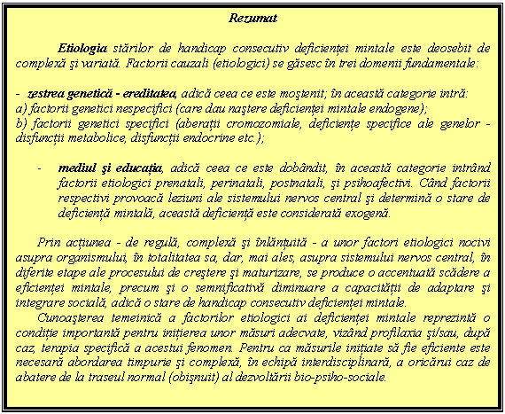 Text Box: Rezumat

Etiologia starilor de handicap consecutiv deficientei mintale este deosebit de complexa si variata. Factorii cauzali (etiologici) se gasesc in trei domenii fundamentale:

- zestrea genetica - ereditatea, adica ceea ce este mostenit; in aceasta categorie intra:
a) factorii genetici nespecifici (care dau nastere deficientei mintale endogene);
b) factorii genetici specifici (aberatii cromozomiale, deficiente specifice ale genelor - disfunctii metabolice, disfunctii endocrine etc.);

- mediul si educatia, adica ceea ce este dobandit, in aceasta categorie intrand factorii etiologici prenatali, perinatali, postnatali, si psihoafectivi. Cand factorii respectivi provoaca leziuni ale sistemului nervos central si determina o stare de deficienta mintala, aceasta deficienta este considerata exogena.

Prin actiunea - de regula, complexa si inlantuita - a unor factori etiologici nocivi asupra organismului, in totalitatea sa, dar, mai ales, asupra sistemului nervos central, in diferite etape ale procesului de crestere si maturizare, se produce o accentuata scadere a eficientei mintale, precum si o semnificativa diminuare a capacitatii de adaptare si integrare sociala, adica o stare de handicap consecutiv deficientei mintale.
Cunoasterea temeinica a factorilor etiologici ai deficientei mintale reprezinta o conditie importanta pentru initierea unor masuri adecvate, vizand profilaxia si/sau, dupa caz, terapia specifica a acestui fenomen. Pentru ca masurile initiate sa fie eficiente este necesara abordarea timpurie si complexa, in echipa interdisciplinara, a oricarui caz de abatere de la traseul normal (obisnuit) al dezvoltarii bio-psiho-sociale.

