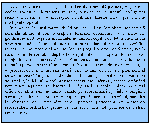 Text Box: - atat copilul normal, cat si cel cu debilitate mintala parcurg, in general, acelasi traseu al dezvoltarii mintale; pornind de la stadiul inteligentei senzoro-motorii, ei se indreapta, in ritmuri diferite insa, spre stadiile inteligentei operatorii;
- in timp ce, in jurul varstei de 14 ani, copilul cu dezvoltare intelectuala normala atinge stadiul operatiilor formale, dobandind toate atributele gandirii reversibile si ale invariantei notiunilor, copilul cu debilitate mintala se opreste undeva la nivelul unor stadii intermediare ale propriei dezvoltari, in cazurile mai usoare el ajunge doar in pragul operatiilor formale, iar in cazurile moderate, abia depaseste pragul inferior al operatiilor concrete, mentinandu-se o perioada mai indelungata de timp la nivelul unei mentalitati egocentrice, al unei gandiri lipsite de atributele reversibilitatii;
- procesul de conservare sau invarianta a notiunilor, care la copilul normal se definitiveaza in jurul varstei de 10-11 ani, prin realizarea invariantei volumelor, la debilul mintal prezinta accentuate intarzieri, adesea ramanand neterminat. Asa cum se observa si in. figura 1, la debilul mintal, cele mai dificil de atins sunt notiunile bazate pe reprezentari spatiale - lungimi, suprafete, volume - fapt cu implicatii majore in activitatea scolara, mai ales la obiectele de invatamant care opereaza permanent cu asemenea reprezentari: aritmetica-geometrie, citit-scris, activitati practice de atelier, geografie etc.

