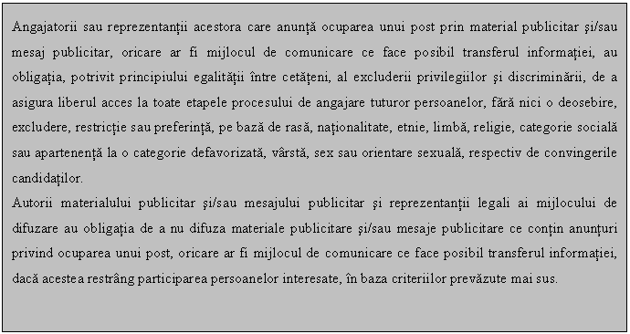 Text Box: Angajatorii sau reprezentantii acestora care anunta ocuparea unui post prin material publicitar si/sau mesaj publicitar, oricare ar fi mijlocul de comunicare ce face posibil transferul informatiei, au obligatia, potrivit principiului egalitatii intre cetateni, al excluderii privilegiilor si discriminarii, de a asigura liberul acces la toate etapele procesului de angajare tuturor persoanelor, fara nici o deosebire, excludere, restrictie sau preferinta, pe baza de rasa, nationalitate, etnie, limba, religie, categorie sociala sau apartenenta la o categorie defavorizata, varsta, sex sau orientare sexuala, respectiv de convingerile candidatilor. 
Autorii materialului publicitar si/sau mesajului publicitar si reprezentantii legali ai mijlocului de difuzare au obligatia de a nu difuza materiale publicitare si/sau mesaje publicitare ce contin anunturi privind ocuparea unui post, oricare ar fi mijlocul de comunicare ce face posibil transferul informatiei, daca acestea restrang participarea persoanelor interesate, in baza criteriilor prevazute mai sus.

