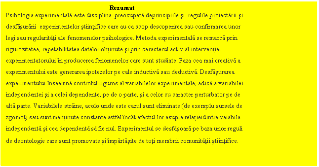 Text Box: Rezumat
Psihologia experimentala este disciplina preocupata deprincipiile si regulile proiectarii si 
desfasurarii experimentelor stiintifice care au ca scop descoperirea sau confirmarea unor 
legi sau regularitati ale fenomenelor psihologice. Metoda experimentala se remarca prin 
rigurozitatea, repetabilitatea datelor obtinute si prin caracterul activ al interventiei 
experimentatorului in producerea fenomenelor care sunt studiate. Faza cea mai creativa a
experimentului este generarea ipotezelor pe cale inductiva sau deductiva. Desfasurarea 
experimentului inseamna controlul riguros al variabilelor experimentale, adica a variabilei 
independentei si a celei dependente, pe de o parte, si a celor cu caracter perturbator pe de 
alta parte. Variabilele straine, acolo unde este cazul sunt eliminate (de exemplu sursele de 
zgomot) sau sunt mentinute constante astfel incat efectul lor asupra relatieidintre vaiabila 
independenta si cea dependenta sa fie nul. Experimentul se desfasoara pe baza unor reguli 
de deontologie care sunt promovate si impartasite de toti membrii comunitatii stiintifice.
