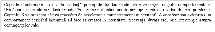 Text Box: Capitolele anterioare au pus in evidenta principiile fundamentale ale interventiei cognitiv-comportamentale. Urmatoarele capitole vor ilustra modul in care se pot aplica aceste principii pentru a rezolva diverse probleme. Capitolul 5 va prezenta cateva proceduri de accelerare a comportamentului dezirabil. A accelera sau a dezvolta un comportament dezirabil inseamna a-l face sa creasca in intensitate, frecventa, durata etc., prin interventie asupra contingentelor sale.

