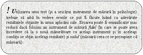 Rounded Rectangle: ! Utilizarea unui test (si a oricarui instrument de masura in psihologie) trebuie sa aiba in vedere erorile ce pot fi facute luand ca adevarate rezultatele obtinute in urma aplicarii sale. Eroarea poate fi semnificativ mai redusa daca folosim un instrument de masura fidel (in care se poate avea incredere ca la o noua masuratoare cu acelasi instrument si in aceleasi conditii se obtin aceleasi rezultate) si valid (masoara ceea ce se presupune ca masoara).