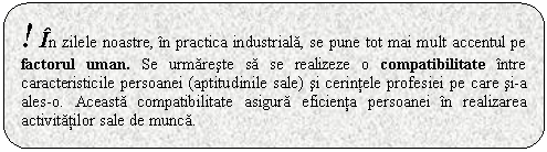 Rounded Rectangle: ! In zilele noastre, in practica industriala, se pune tot mai mult accentul pe factorul uman. Se urmareste sa se realizeze o compatibilitate intre caracteristicile persoanei (aptitudinile sale) si cerintele profesiei pe care si-a ales-o. Aceasta compatibilitate asigura eficienta persoanei in realizarea activitatilor sale de munca.

