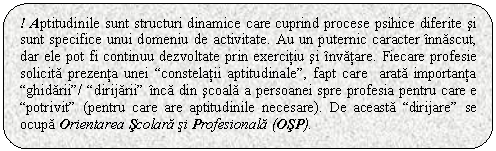 Rounded Rectangle: ! Aptitudinile sunt structuri dinamice care cuprind procese psihice diferite si sunt specifice unui domeniu de activitate. Au un puternic caracter innascut, dar ele pot fi continuu dezvoltate prin exercitiu si invatare. Fiecare profesie solicita prezenta unei 