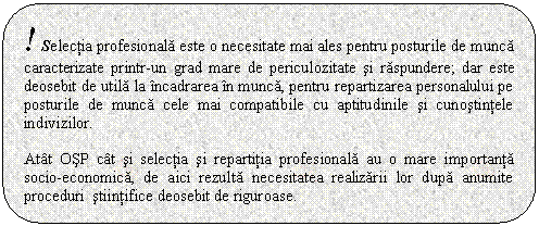 Rounded Rectangle: ! Selectia profesionala este o necesitate mai ales pentru posturile de munca caracterizate printr-un grad mare de periculozitate si raspundere; dar este deosebit de utila la incadrarea in munca, pentru repartizarea personalului pe posturile de munca cele mai compatibile cu aptitudinile si cunostintele indivizilor. 

Atat OSP cat si selectia si repartitia profesionala au o mare importanta socio-economica, de aici rezulta necesitatea realizarii lor dupa anumite proceduri stiintifice deosebit de riguroase.

