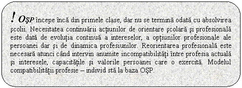 Rounded Rectangle: ! OSP incepe inca din primele clase, dar nu se termina odata cu absolvirea scolii. Necesitatea continuarii actiunilor de orientare scolara si profesionala este data de evolutia continua a intereselor, a optiunilor profesionale ale persoanei dar si de dinamica profesiunilor. Reorientarea profesionala este necesara atunci cand intervin anumite incompatibilitati intre profesia actuala si interesele, capacitatile si valorile persoanei care o exercita. Modelul compatibilitatii profesie - individ sta la baza OSP. 

