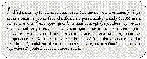 Rounded Rectangle: ! Testele.ne ajuta sa masuram ceva (un anumit comportament) si pe aceasta baza sa putem face clasificari ale personalului. Landy (1985) arata ca testul e o definitie operationala a unui concept (deprindere, aptitudine etc.); un set de proceduri standard sau operatii de masurare a unei notiuni abstracte. Prin administrarea testului obtinem, deci un esantion de comportamente. Ca orice instrument de masura (mai ales a caracteristicilor psihologice), testul ne ofera o 