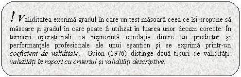 Rounded Rectangle: ! Validitatea exprima gradul in care un test masoara ceea ce isi propune sa masoare si gradul in care poate fi utilizat in luarea unor decizii corecte. In termeni operationali ea reprezinta corelatia dintre un predictor si performantele profesionale ale unui esantion si se exprima printr-un coeficient de validitate. Guion (1976) distinge doua tipuri de validitati: validitati in raport cu criteriul si validitati descriptive.

