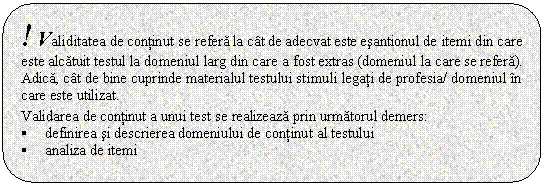 Rounded Rectangle: ! Validitatea de continut se refera la cat de adecvat este esantionul de itemi din care este alcatuit testul la domeniul larg din care a fost extras (domeniul la care se refera). Adica, cat de bine cuprinde materialul testului stimuli legati de profesia/ domeniul in care este utilizat.

Validarea de continut a unui test se realizeaza prin urmatorul demers:
� definirea si descrierea domeniului de continut al testului
� analiza de itemi

