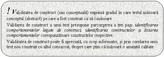 Rounded Rectangle: ! Validitatea de construct (sau conceptuala) exprima gradul in care testul masoara conceptul (abstract) pe care a fost construit ca sa-l masoare.

Validarea de construct a unui test presupune parcurgerea a trei pasi: identificarea comportamentelor legate de construct, identificarea constructelor si listarea comportamentelor corespunzatoare constructelor respective. 

Validitatea de construct poate fi apreciata, cu scop informativ, si prin corelarea unui test nou construit cu altul consacrat, despre care stim ca masoara o anumita calitate.


