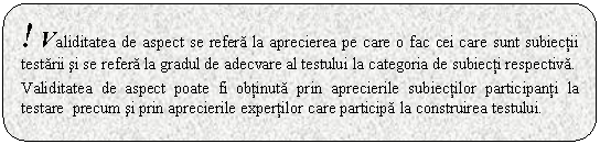 Rounded Rectangle: ! Validitatea de aspect se refera la aprecierea pe care o fac cei care sunt subiectii testarii si se refera la gradul de adecvare al testului la categoria de subiecti respectiva. 

Validitatea de aspect poate fi obtinuta prin aprecierile subiectilor participanti la testare precum si prin aprecierile expertilor care participa la construirea testului.
