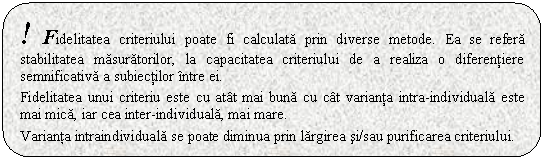 Rounded Rectangle: ! Fidelitatea criteriului poate fi calculata prin diverse metode. Ea se refera stabilitatea masuratorilor, la capacitatea criteriului de a realiza o diferentiere semnificativa a subiectilor intre ei. 

Fidelitatea unui criteriu este cu atat mai buna cu cat varianta intra-individuala este mai mica, iar cea inter-individuala, mai mare.

Varianta intraindividuala se poate diminua prin largirea si/sau purificarea criteriului.
