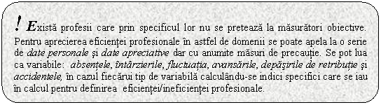 Rounded Rectangle: ! Exista profesii care prin specificul lor nu se preteaza la masuratori obiective. Pentru aprecierea eficientei profesionale in astfel de domenii se poate apela la o serie de date personale si date apreciative dar cu anumite masuri de precautie. Se pot lua ca variabile: absentele, intarzierile, fluctuatia, avansarile, depasirile de retributie si accidentele, in cazul fiecarui tip de variabila calculandu-se indici specifici care se iau in calcul pentru definirea eficientei/ineficientei profesionale.

