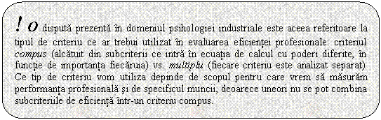 Rounded Rectangle: ! O disputa prezenta in domeniul psihologiei industriale este aceea referitoare la tipul de criteriu ce ar trebui utilizat in evaluarea eficientei profesionale: criteriul compus (alcatuit din subcriterii ce intra in ecuatia de calcul cu poderi diferite, in functie de importanta fiecaruia) vs. multiplu (fiecare criteriu este analizat separat). Ce tip de criteriu vom utiliza depinde de scopul pentru care vrem sa masuram performanta profesionala si de specificul muncii, deoarece uneori nu se pot combina subcriteriile de eficienta intr-un criteriu compus.

