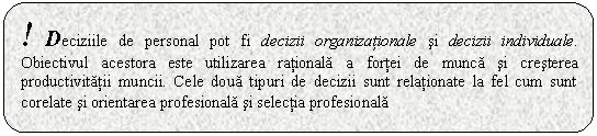 Rounded Rectangle: ! Deciziile de personal pot fi decizii organizationale si decizii individuale. Obiectivul acestora este utilizarea rationala a fortei de munca si cresterea productivitatii muncii. Cele doua tipuri de decizii sunt relationate la fel cum sunt corelate si orientarea profesionala si selectia profesionala