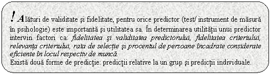 Rounded Rectangle: ! Alaturi de validitate si fidelitate, pentru orice predictor (test/ instrument de masura in psihologie) este importanta si utilitatea sa. In determinarea utilitatii unui predictor intervin factori ca: fidelitatea si validitatea predictorului, fidelitatea criteriului, relevanta criteriului, rata de selectie si procentul de persoane incadrate considerate eficiente in locul respectiv de munca. 
Exista doua forme de predictie: predictii relative la un grup si predictii individuale. 

