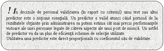 Rounded Rectangle: ! In deciziile de personal validitatea (in raport cu criteriul) unui test sau altui predictor este o notiune esentiala. Un predictor e valid atunci cand pornind de la rezultatele obtinute prin administrarea sa putem estima cat mai precis performantele viitoare ale unei persoane legate de cateva aspecte ale unui post de munca. Un astfel de predictor va da un plus de eficienta schemei de selectie utilizate. 
Utilitatea unui predictor este direct proportionala cu coeficientul sau de validitate.


