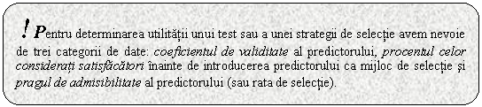 Rounded Rectangle: ! Pentru determinarea utilitatii unui test sau a unei strategii de selectie avem nevoie de trei categorii de date: coeficientul de validitate al predictorului, procentul celor considerati satisfacatori inainte de introducerea predictorului ca mijloc de selectie si pragul de admisibilitate al predictorului (sau rata de selectie).