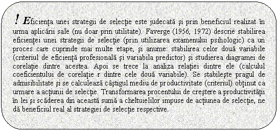 Rounded Rectangle: ! Eficienta unei strategii de selectie este judecata si prin beneficiul realizat in urma aplicarii sale (nu doar prin utilitate). Faverge (1956, 1972) descrie stabilirea eficientei unei strategii de selectie (prin utilizarea examenului psihologic) ca un proces care cuprinde mai multe etape, si anume: stabilirea celor doua variabile (criteriul de eficienta profesionala si variabila predictor) si studierea diagramei de corelatie dintre acestea. Apoi se trece la analiza relatiei dintre ele (calculul coeficientului de corelatie r dintre cele doua variabile). Se stabileste pragul de admisibilitate si se calculeaza castigul mediu de productivitate (criteriul) obtinut ca urmare a actiunii de selectie. Transformarea procentului de crestere a productivitatii in lei si scaderea din aceasta suma a cheltuielilor impuse de actiunea de selectie, ne da beneficiul real al strategiei de selectie respective.

